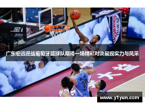 广东宏远迎战葡萄牙篮球队期待一场精彩对决展现实力与风采