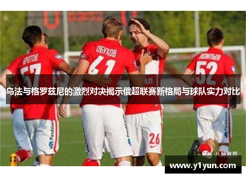 乌法与格罗兹尼的激烈对决揭示俄超联赛新格局与球队实力对比
