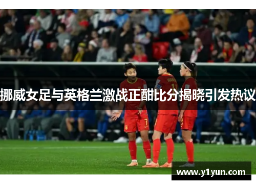 挪威女足与英格兰激战正酣比分揭晓引发热议